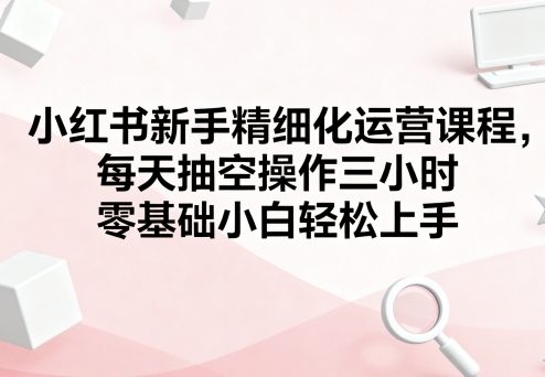 小红书新手精细化运营课程，每天抽空操作三小时，零基础小白轻松上手-心语项目网