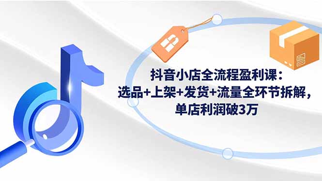 抖音小店全流程盈利课：选品+上架+发货+流量全环节拆解，单店利润破3万-心语项目网
