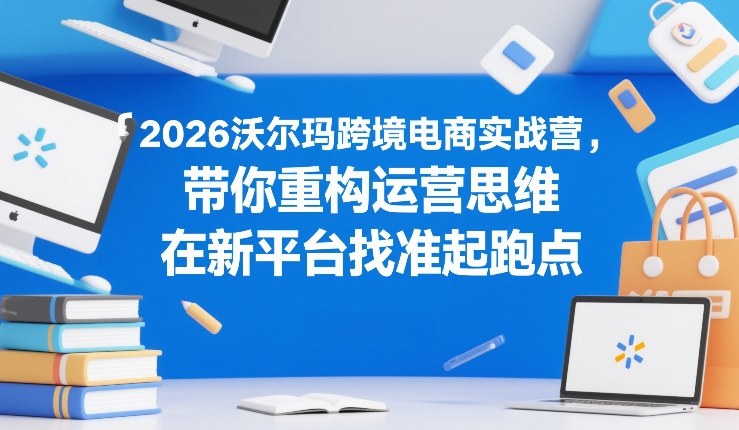 2026沃尔玛跨境电商实战营，带你重构运营思维，在新平台找准起跑点-心语项目网
