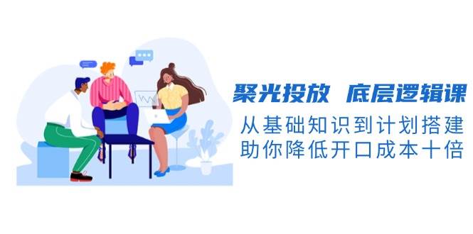聚光投放底层逻辑课，从基础知识到计划搭建，助你降低开口成本十倍-心语项目网