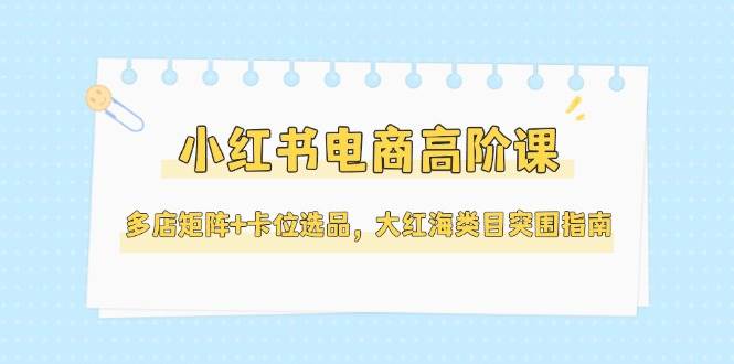 小红书电商高阶课，多店矩阵+卡位选品，大红海类目突围指南(更新5月)-心语项目网