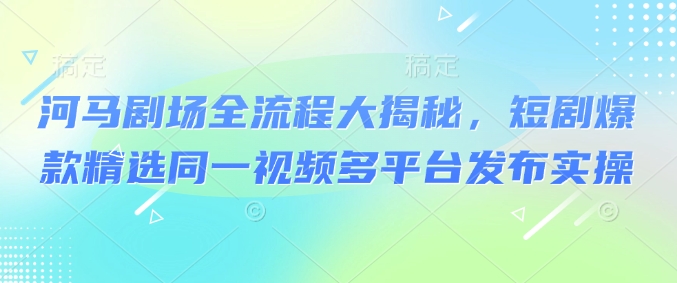 河马剧场全流程大揭秘，短剧爆款精选同一视频多平台发布实操-心语项目网