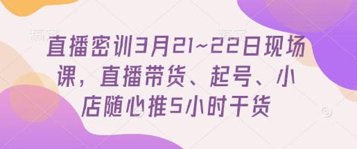 直播密训3月21~22日现场课，​直播带货、起号、小店随心推5小时干货-心语项目网
