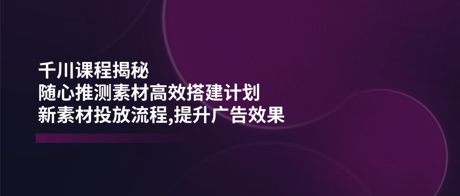 千川课程揭秘：随心推测素材高效搭建计划,新素材投放流程,提升广告效果-心语项目网