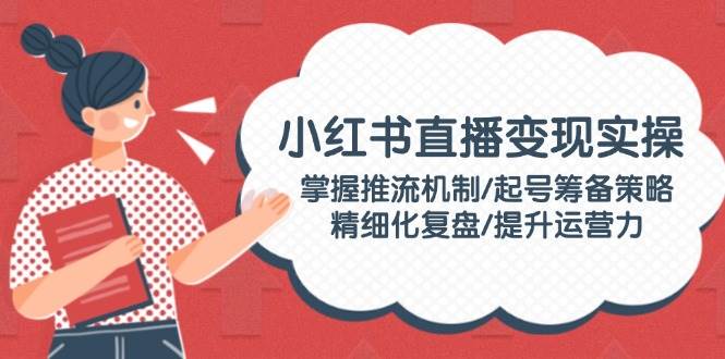 小红书直播变现实操:掌握推流机制/起号筹备策略/精细化复盘/提升运营力-心语项目网