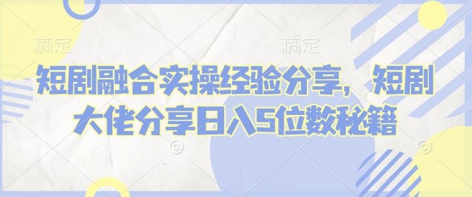 短剧融合实操经验分享，短剧大佬分享日入5位数秘籍-心语项目网