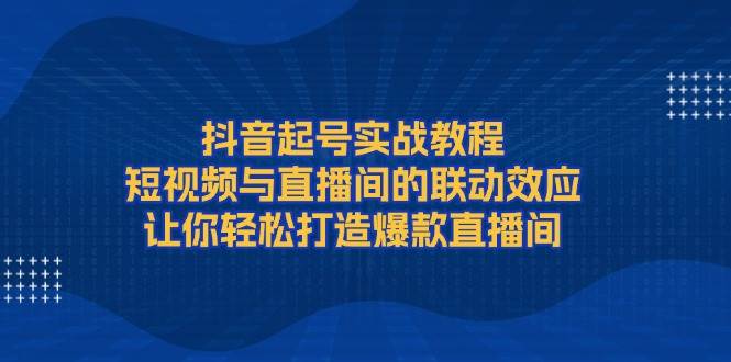 抖音起号实战教程，短视频与直播间的联动效应，让你轻松打造爆款直播间-心语项目网