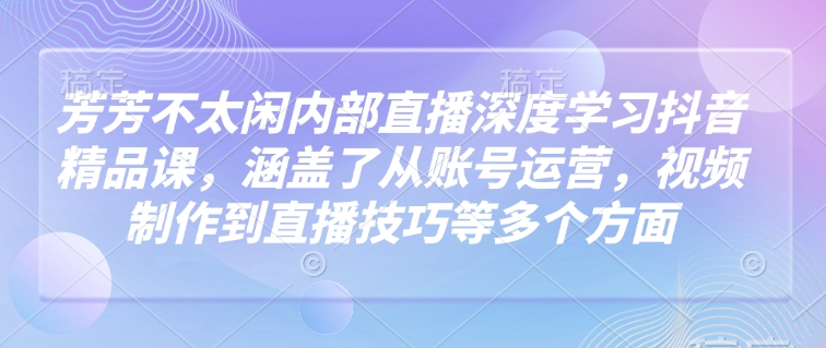 芳芳不太闲内部直播深度学习抖音精品课，涵盖了从账号运营，视频制作到直播技巧等多个方面-心语项目网