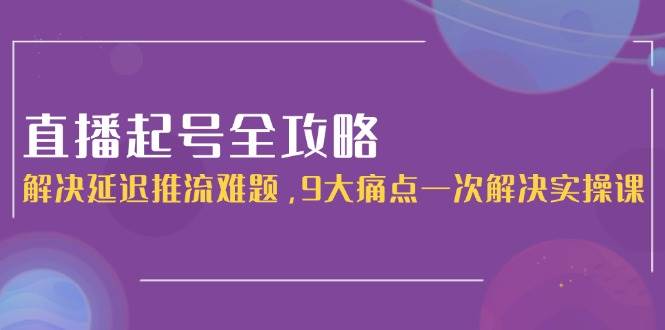 直播起号全攻略：解决延迟推流难题，9大痛点一次解决实操课-心语项目网