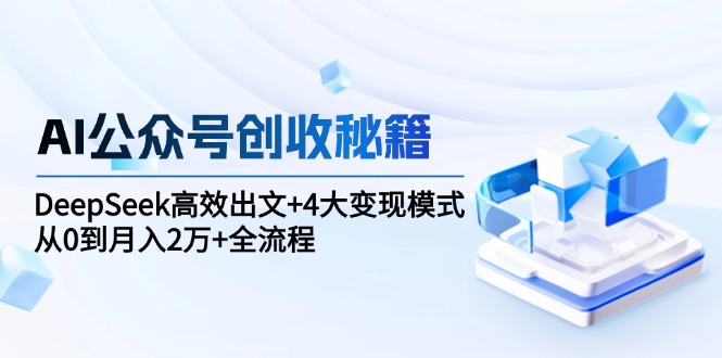 AI公众号创收秘籍：DeepSeek高效出文+4大变现模式，从0到月入2万+全流程-心语项目网