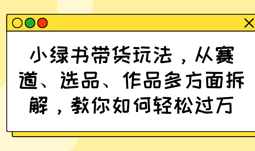 小绿书带货玩法，从赛道、选品、作品多方面拆解，教你如何轻松过万-心语项目网