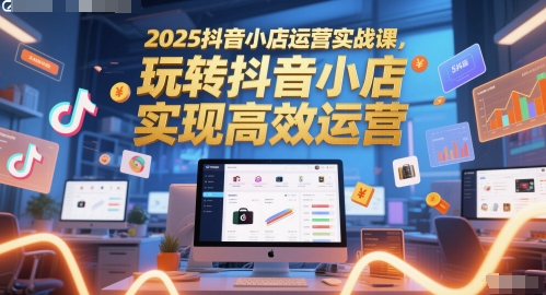 2025抖音小店运营实战课，玩转抖音小店，实现高效运营-心语项目网