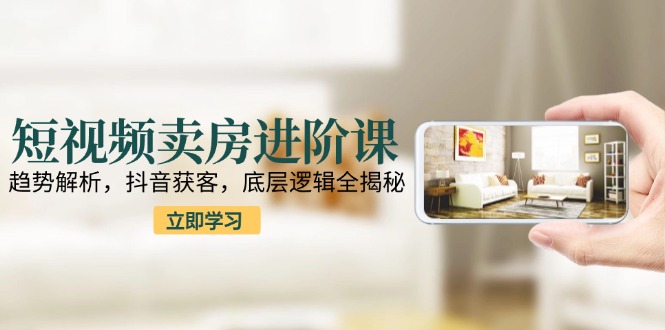 短视频卖房进阶课：趋势解析，抖音获客，底层逻辑全揭秘-心语项目网