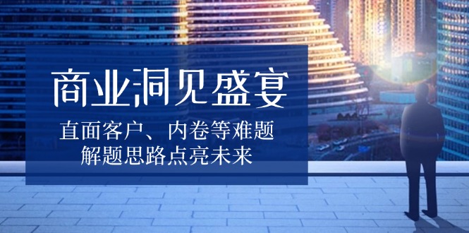 商业洞见盛宴，直面客户、内卷等难题，解题思路点亮未来-心语项目网