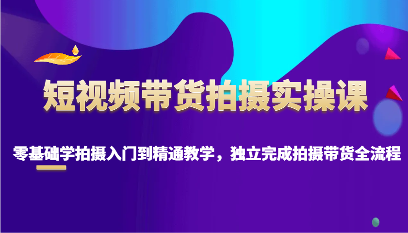 短视频带货拍摄实操课，零基础学拍摄入门到精通教学，独立完成拍摄带货全流程-心语项目网