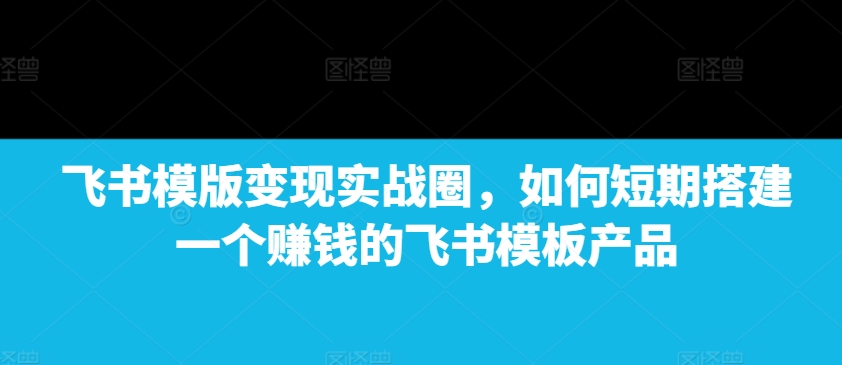 飞书模版变现实战圈,如何短期搭建一个赚钱的飞书模板产品