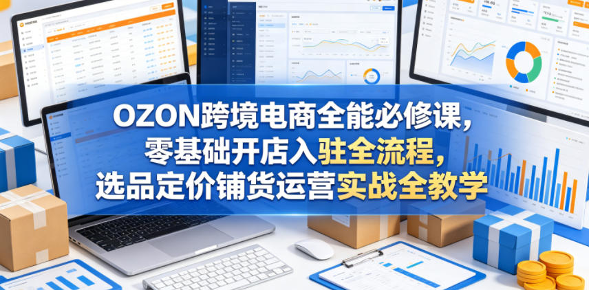 OZON跨境电商全能必修课，零基础开店入驻全流程，选品定价铺货运营实战全教学(更新0605)-心语项目网
