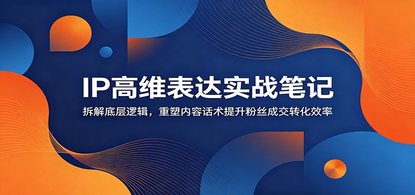 IP高维表达实战笔记：拆解底层逻辑，重塑内容话术提升粉丝成交转化效率-心语项目网