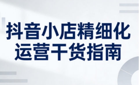 抖音小店精细化运营干货指南新版，助力商家系统提升店铺运营能力(更新26年6月)-心语项目网