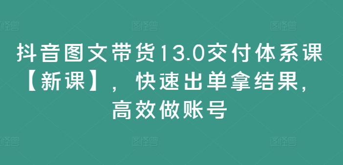 抖音图文带货13.0交付体系课【新课】，快速出单拿结果，高效做账号-心语项目网
