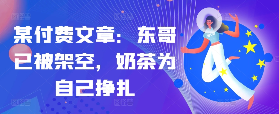某付费文章：东哥已被架空，奶茶为自己挣扎!!-心语项目网