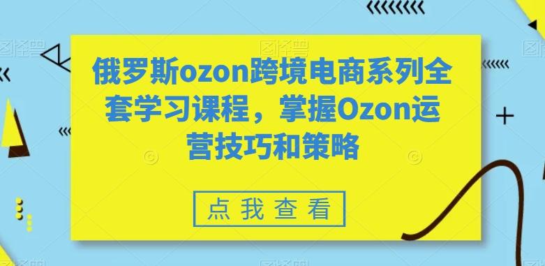 俄罗斯ozon跨境电商系列全套学习课程，掌握Ozon运营技巧和策略-心语项目网