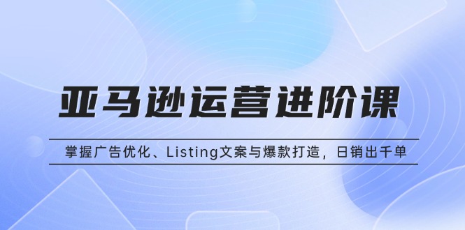 亚马逊运营进阶课：掌握广告优化、Listing文案与爆款打造，日销出千单-心语项目网
