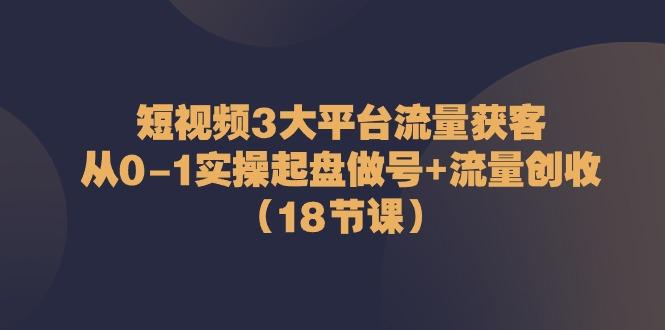 短视频3大平台流量获客：从0-1实操起盘做号+流量创收(18节课)-心语项目网