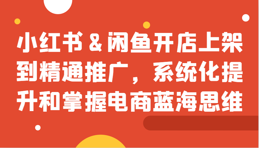 小红书&闲鱼开店上架到精通推广，系统化提升和掌握电商蓝海思维-心语项目网