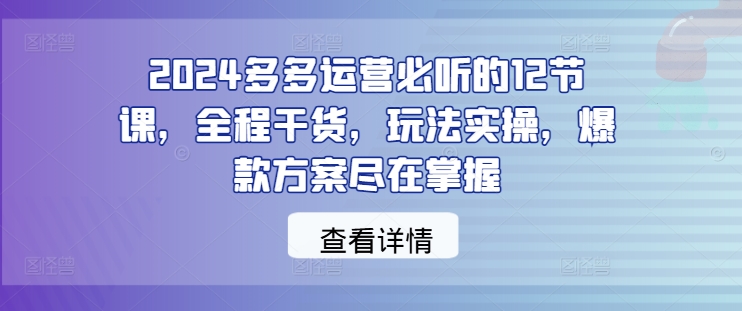 2024多多运营必听的12节课，全程干货，玩法实操，爆款方案尽在掌握-心语项目网