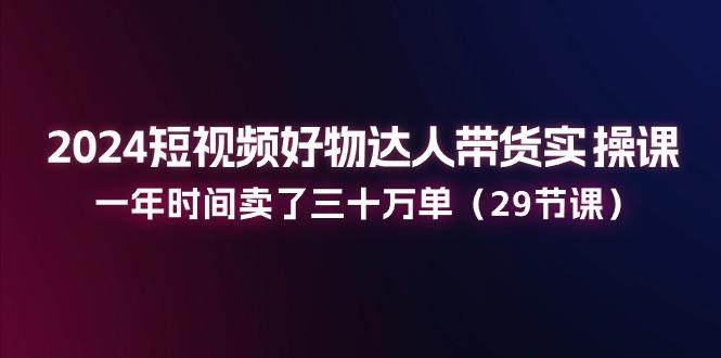 2024短视频好物达人带货实操课：一年时间卖了三十万单(29节课-心语项目网