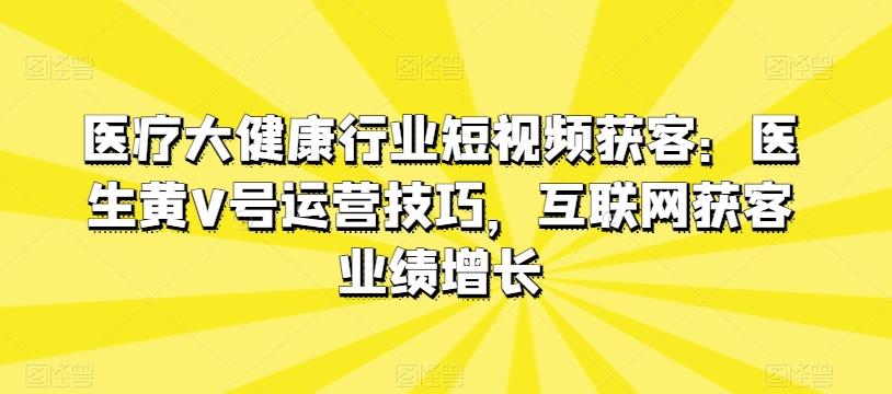 医疗大健康行业短视频获客：医生黄V号运营技巧，互联网获客业绩增长-心语项目网