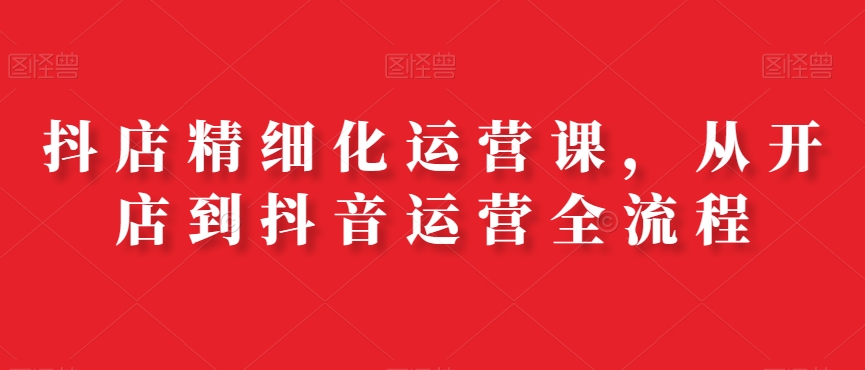 抖店精细化运营课，从开店到抖音运营全流程-心语项目网