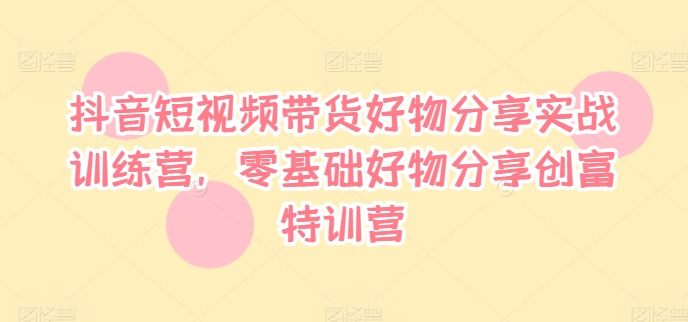 抖音短视频带货好物分享实战训练营，零基础好物分享创富特训营-心语项目网