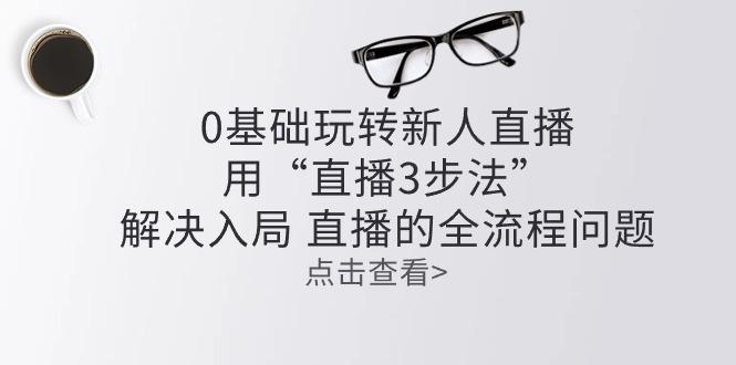 零基础玩转新人直播：用“直播3步法”解决入局 直播全流程问题-心语项目网