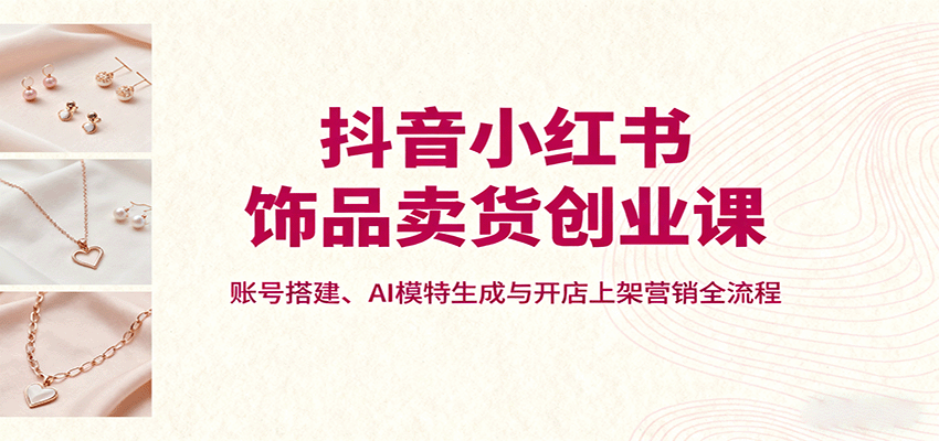 抖音小红书饰品卖货创业课，账号搭建、AI模特生成与开店上架营销全流程-心语项目网