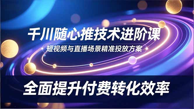 千川随心推技术进阶课，短视频与直播场景精准投放方案，全面提升付费转化效率-心语项目网