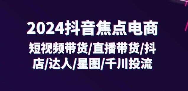 2024抖音焦点电商：短视频带货/直播带货/抖店/达人/星图/千川投流/32节课-心语项目网