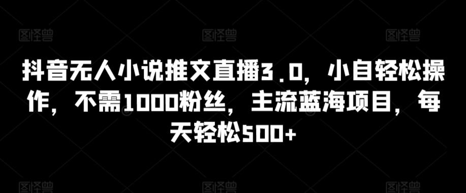 抖音无人小说推文直播3.0，小自轻松操作，不需1000粉丝，主流蓝海项目，每天轻松500+【揭秘】-心语项目网