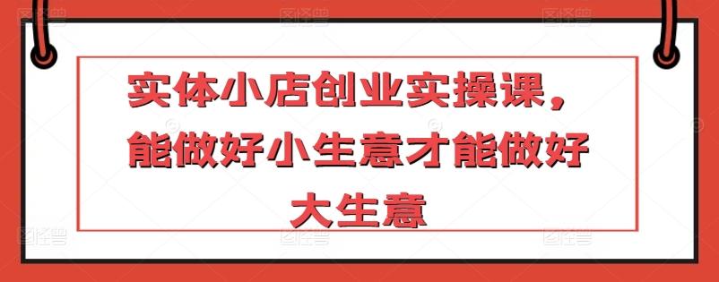 实体小店创业实操课，能做好小生意才能做好大生意-心语项目网