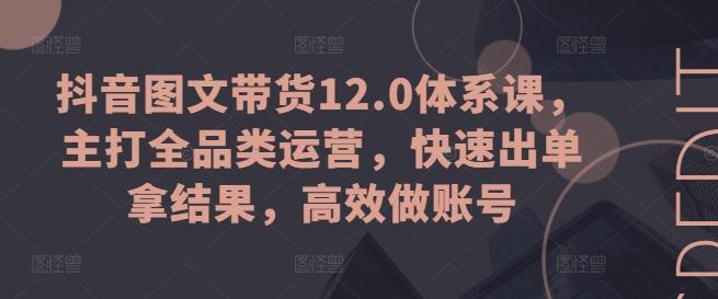 抖音图文带货12.0体系课，主打全品类运营，快速出单拿结果，高效做账号-心语项目网