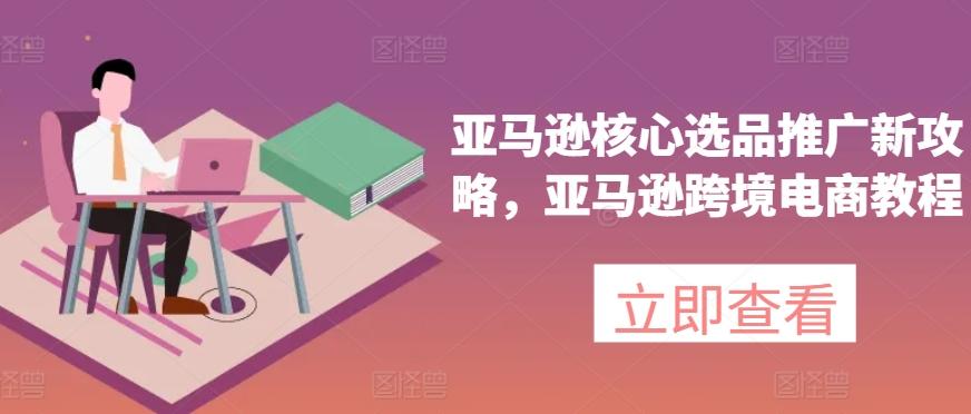 亚马逊核心选品推广新攻略，亚马逊跨境电商教程-心语项目网
