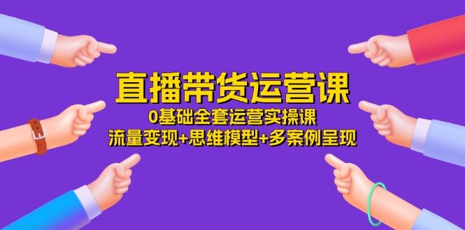 直播带货运营课，0基础全套运营实操课 流量变现+思维模型+多案例呈现-34节-心语项目网