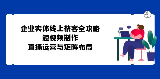 企业实体线上获客全攻略：短视频制作、直播运营与矩阵布局-心语项目网