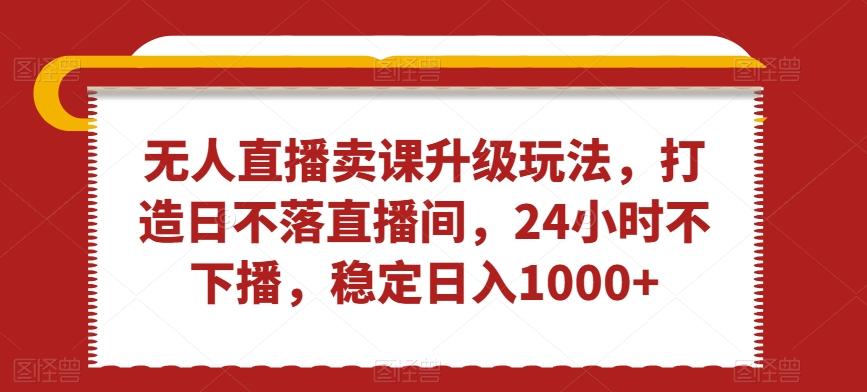 无人直播卖课升级玩法，打造日不落直播间，24小时不下播，稳定日入1000+【揭秘】-心语项目网