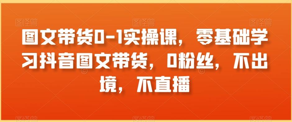 图文带货0-1实操课，零基础学习抖音图文带货，0粉丝，不出境，不直播-心语项目网