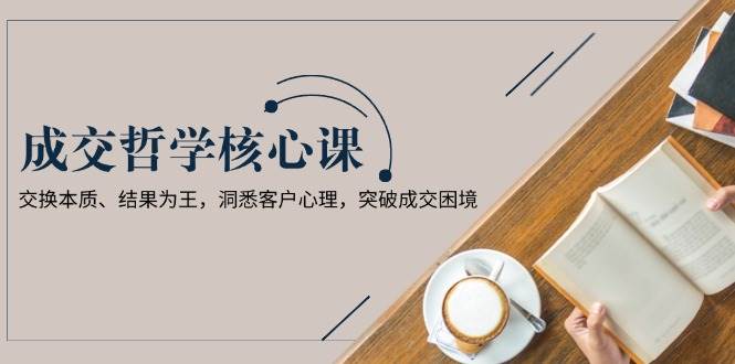 成交哲学课,交换本质、结果为王,洞悉客户心理,突破成交困境-心语项目网