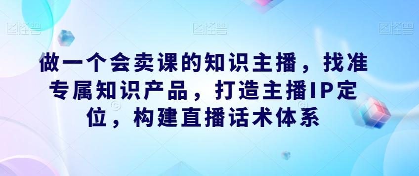 做一个会卖课的知识主播，找准专属知识产品，打造主播IP定位，构建直播话术体系-心语项目网