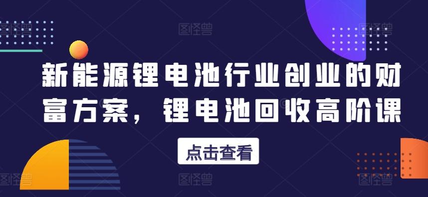 新能源锂电池行业创业的财富方案，锂电池回收高阶课-心语项目网