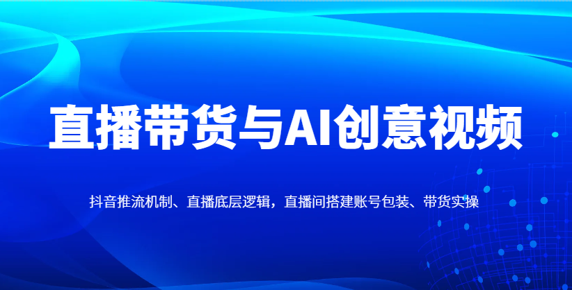 直播带货与AI创意视频,抖音推流机制、直播底层逻辑,直播间搭建账号包装、带货实操-心语项目网